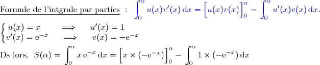 \underline{\text{Formule de l'intgrale par parties}}\ :\ {\blue{\begin{aligned}\int\nolimits_{0}^{\alpha} u(x)v'(x)\,\text d x\end{aligned}=\left[\overset{}{u(x)v(x)}\right]\limits_0^{\alpha}-\begin{aligned}\int\nolimits_{0}^{\alpha} u'(x)v(x)\,\text d x\end{aligned}}}. \\\\\left\lbrace\begin{matrix}u(x)=x\phantom{www}\Longrightarrow\phantom{ww}u'(x)=1\phantom{ww}\\v'(x)=\text{e}^{-x}\phantom{ww}\Longrightarrow\phantom{ww}v(x)=-\text{e}^{-x}\end{matrix}\right.  \\\\\text{Ds lors, }\ S(\alpha)= \begin{aligned}\int\nolimits_0^{\alpha} x\,\text{e}^{-x}\,\text d x\end{aligned}=\left[\overset{}{x\times(-\text{e}^{-x}})\right]\limits_0^{\alpha}- \begin{aligned}\int\nolimits_0^{\alpha} 1\times(-\text{e}^{-x})\,\text d x\end{aligned}
